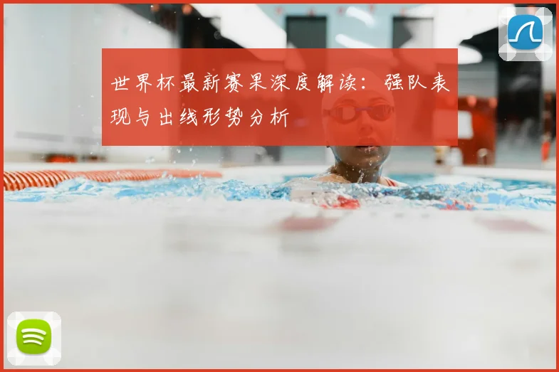 世界杯最新赛果深度解读:强队表现与出线形势分析