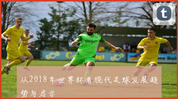从2018年世界杯看现代足球发展趋势与启示