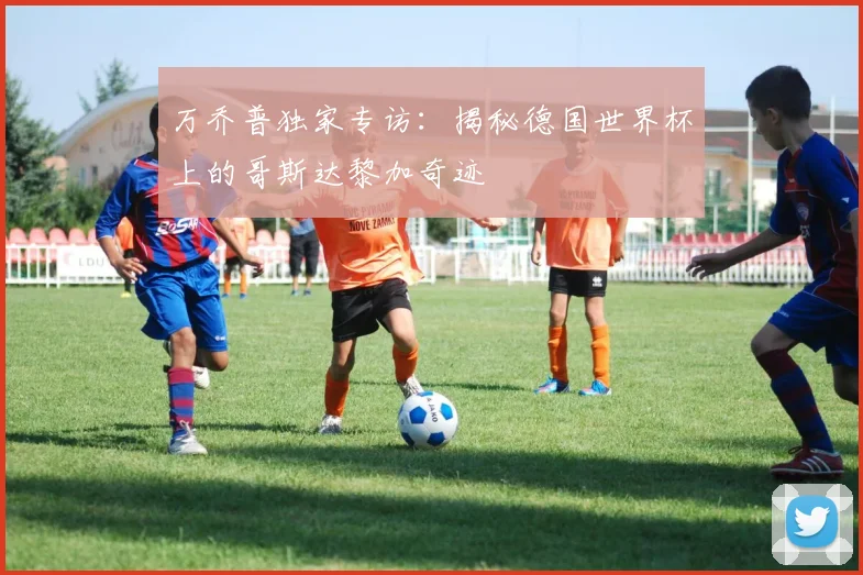 万乔普独家专访:揭秘德国世界杯上的哥斯达黎加奇迹