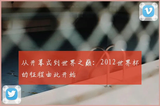 从开幕式到世界之巅：2012世界杯的征程由此开始