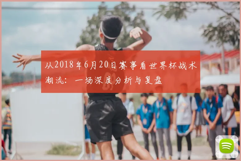 从2018年6月20日赛事看世界杯战术潮流:一场深度分析与复盘