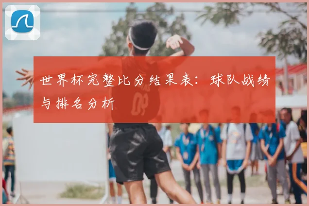 世界杯完整比分结果表:球队战绩与排名分析