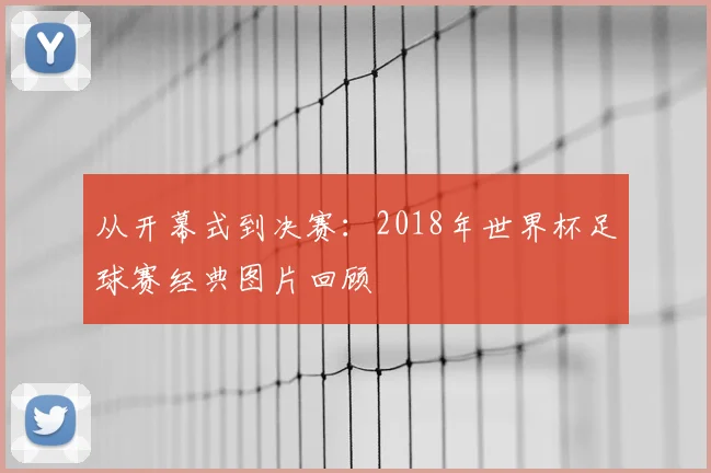 从开幕式到决赛:2018年世界杯足球赛经典图片回顾