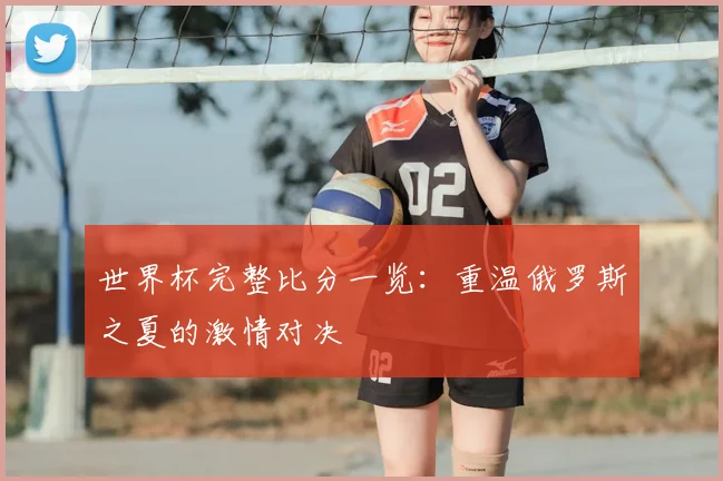 世界杯完整比分一览:重温俄罗斯之夏的激情对决