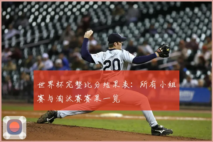 世界杯完整比分结果表:所有小组赛与淘汰赛赛果一览