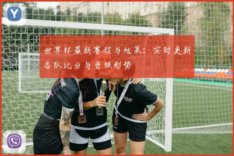世界杯最新赛程与结果:实时更新各队比分与晋级形势