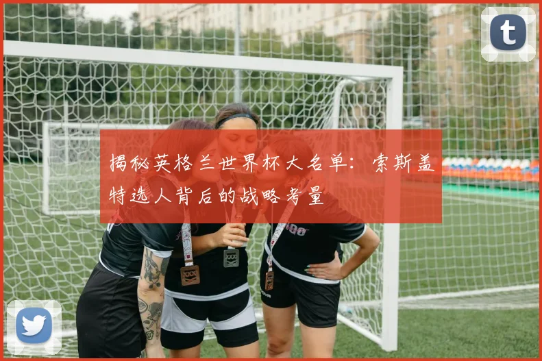 揭秘英格兰世界杯大名单：索斯盖特选人背后的战略考量