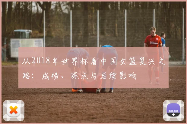 从2018年世界杯看中国女篮复兴之路:成绩、亮点与后续影响