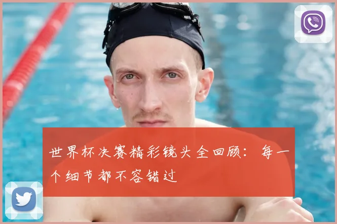 世界杯决赛精彩镜头全回顾:每一个细节都不容错过