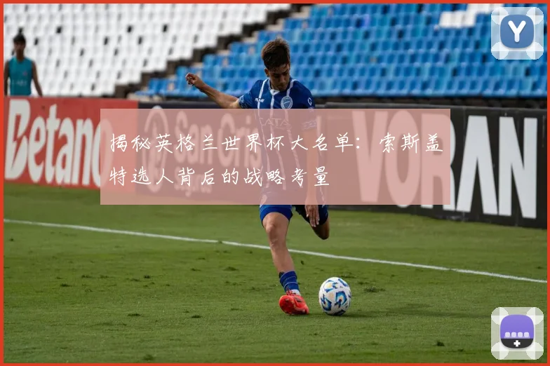 揭秘英格兰世界杯大名单：索斯盖特选人背后的战略考量