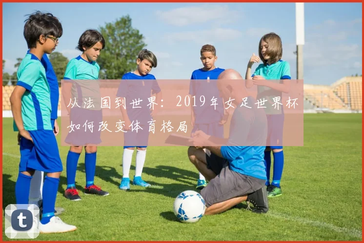 从法国到世界：2019年女足世界杯如何改变体育格局