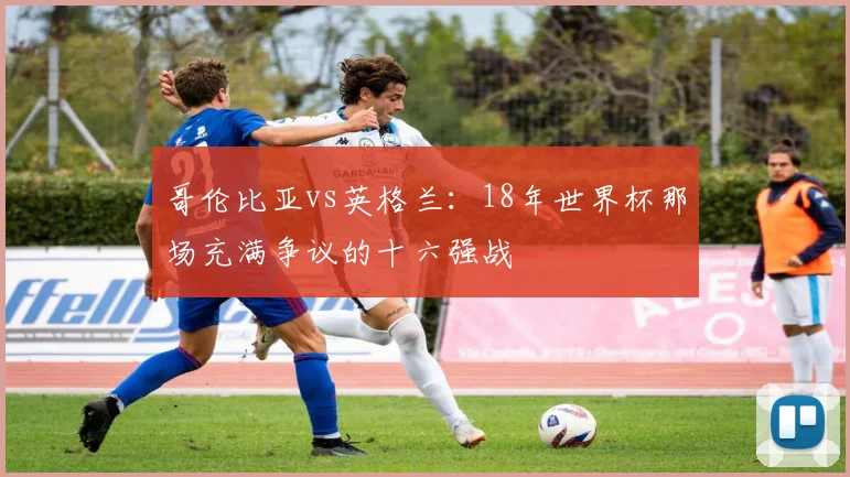 哥伦比亚vs英格兰：18年世界杯那场充满争议的十六强战