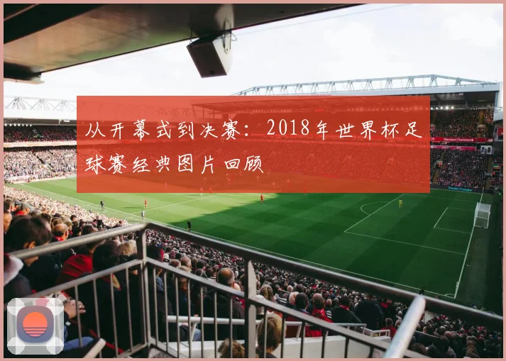 从开幕式到决赛:2018年世界杯足球赛经典图片回顾