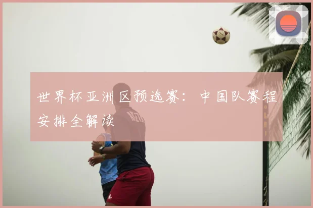世界杯亚洲区预选赛:中国队赛程安排全解读