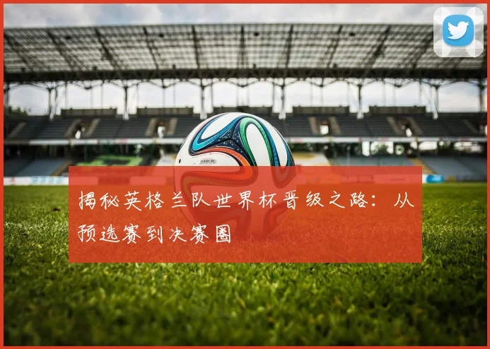 揭秘英格兰队世界杯晋级之路：从预选赛到决赛圈