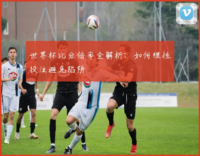 世界杯比分倍率全解析：如何理性投注避免陷阱