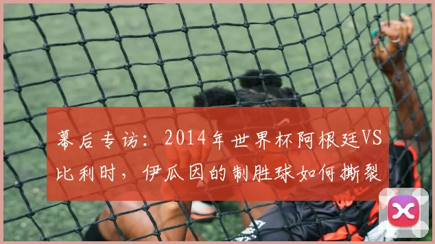 幕后专访：2014年世界杯阿根廷VS比利时，伊瓜因的制胜球如何撕裂欧洲红魔防线