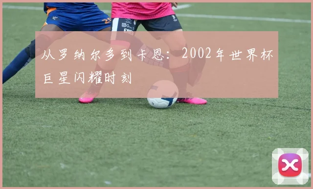 从罗纳尔多到卡恩：2002年世界杯巨星闪耀时刻